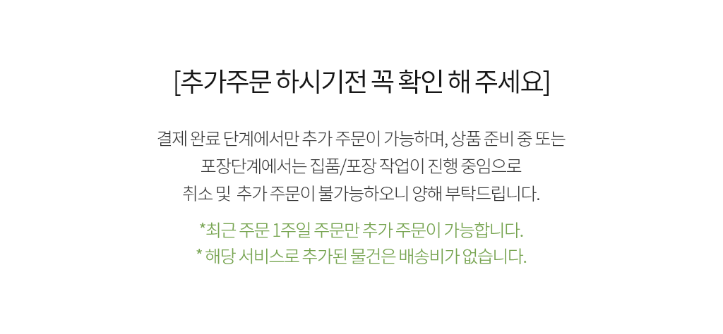 [추가주문 하시기전 꼭 확인 해 주세요] 결제완료 단계에서만 추가주문이 가능 하며, 상품포장중 단계에서는 집품/포장 작업이 진행 중임으로 취소및 추가주문이 불가능하오니 양해 부탁드립니다. *최근 주문 1주일 주문만 추가주문이 가능 합니다.